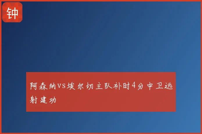 阿森纳vs埃尔切主队补时4分中卫远射建功