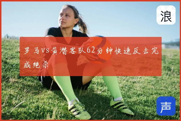 罗马vs黄潜客队62分钟快速反击完成绝杀