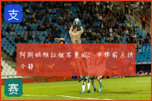 阿斯顿维拉做客曼城：中锋前点拼冷静